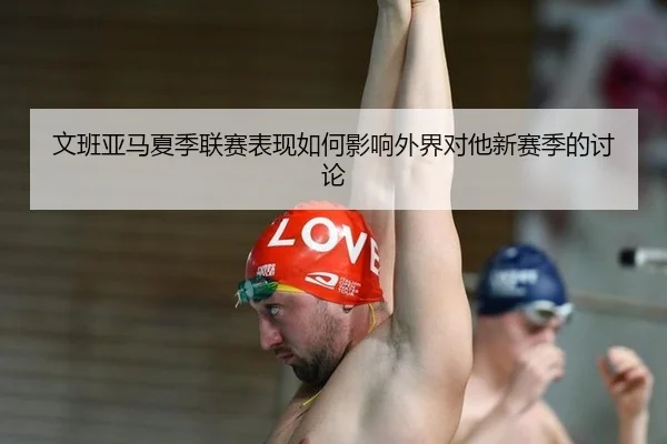 文班亚马夏季联赛表现如何影响外界对他新赛季的讨论